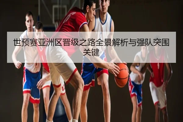 世预赛亚洲区晋级之路全景解析与强队突围关键