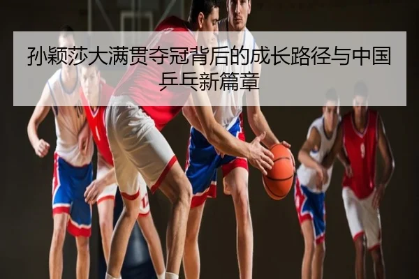 孙颖莎大满贯夺冠背后的成长路径与中国乒乓新篇章