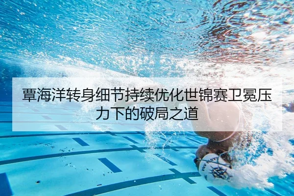 覃海洋转身细节持续优化世锦赛卫冕压力下的破局之道