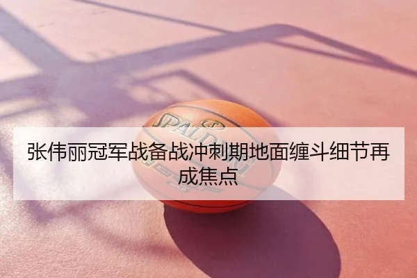 张伟丽冠军战备战冲刺期地面缠斗细节再成焦点
